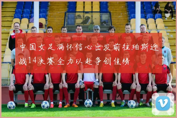 中国女足满怀信心出发前往珀斯迎战14决赛全力以赴争创佳绩