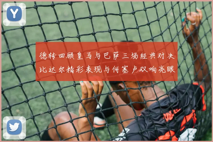 德转回顾皇马与巴萨三场经典对决比达尔精彩表现与何塞卢双响亮眼