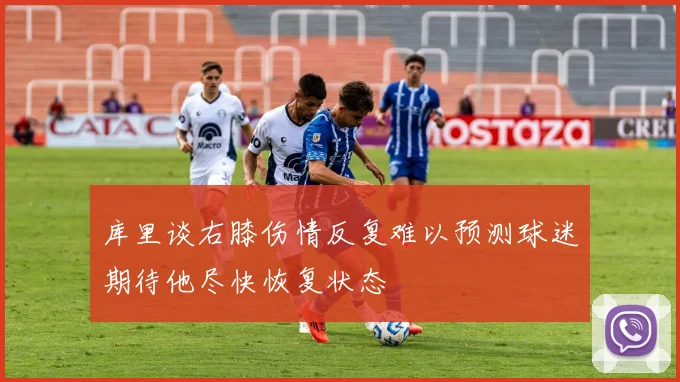 库里谈右膝伤情反复难以预测球迷期待他尽快恢复状态