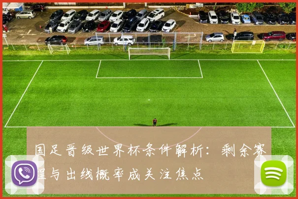 国足晋级世界杯条件解析：剩余赛程与出线概率成关注焦点
