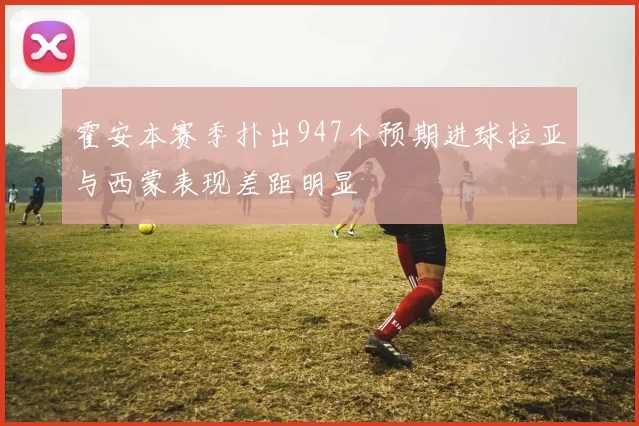 霍安本赛季扑出947个预期进球拉亚与西蒙表现差距明显