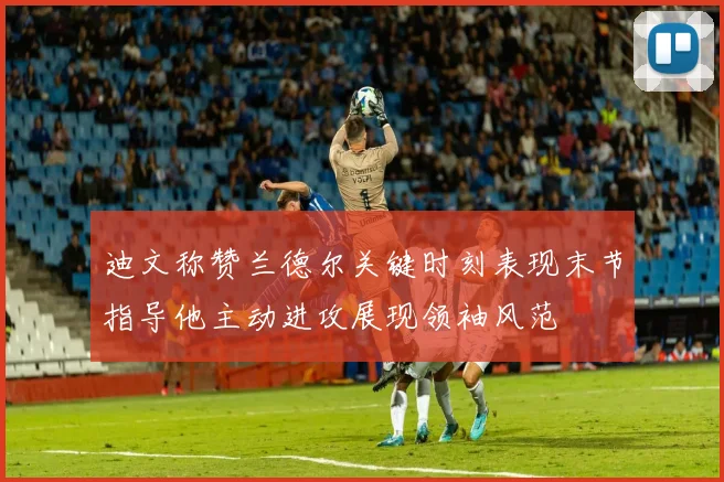 迪文称赞兰德尔关键时刻表现末节指导他主动进攻展现领袖风范