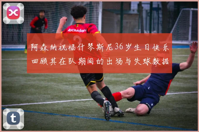 阿森纳祝福什琴斯尼36岁生日快乐回顾其在队期间的出场与失球数据