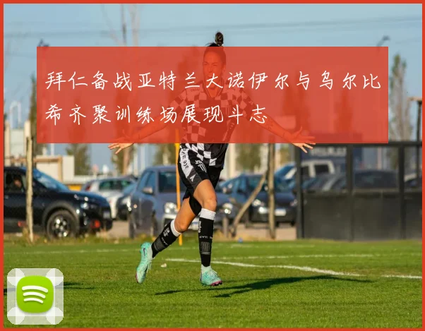 拜仁备战亚特兰大诺伊尔与乌尔比希齐聚训练场展现斗志