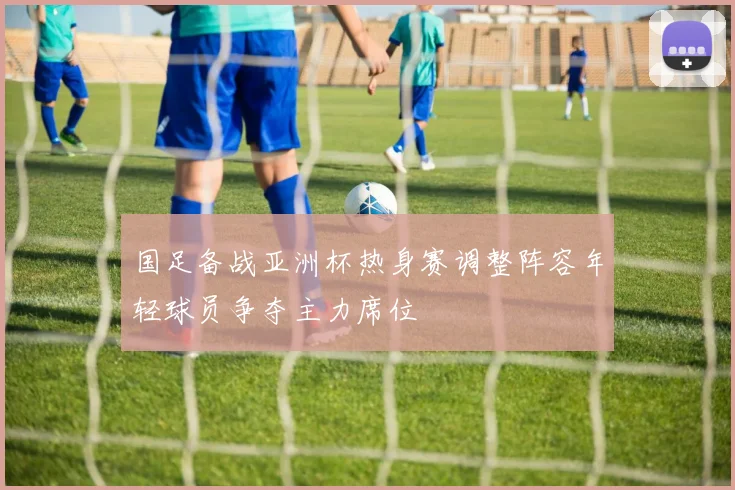 国足备战亚洲杯热身赛调整阵容年轻球员争夺主力席位