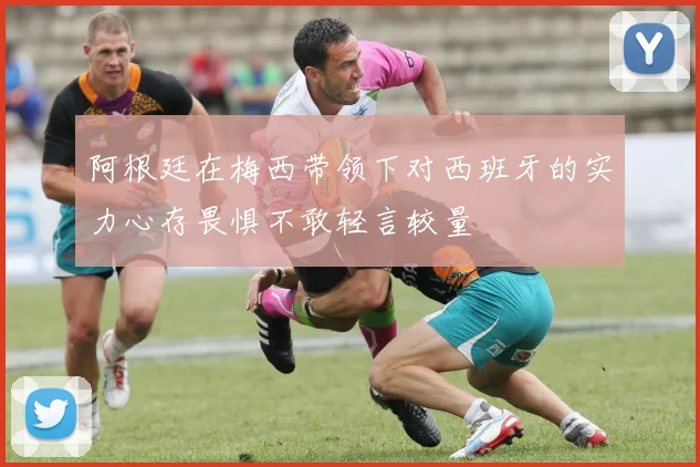 阿根廷在梅西带领下对西班牙的实力心存畏惧不敢轻言较量