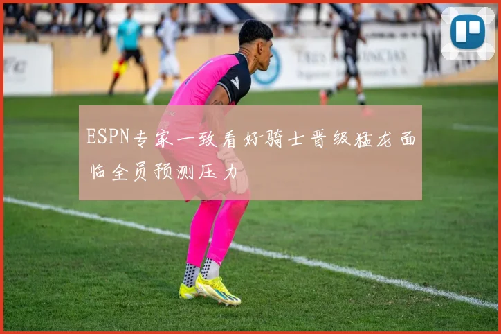 ESPN专家一致看好骑士晋级猛龙面临全员预测压力