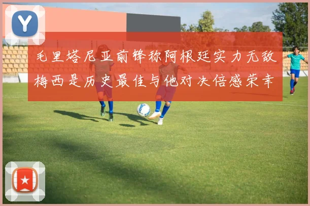 毛里塔尼亚前锋称阿根廷实力无敌梅西是历史最佳与他对决倍感荣幸