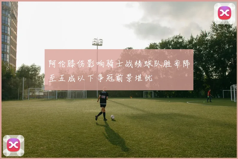 阿伦膝伤影响骑士战绩球队胜率降至五成以下争冠前景堪忧