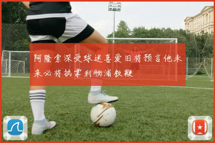 阿隆索深受球迷喜爱旧将预言他未来必将执掌利物浦教鞭