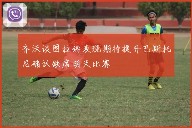 齐沃谈图拉姆表现期待提升巴斯托尼确认缺席明天比赛