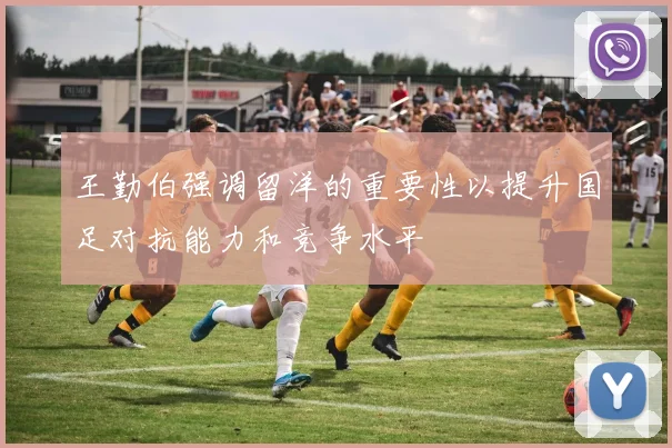 王勤伯强调留洋的重要性以提升国足对抗能力和竞争水平