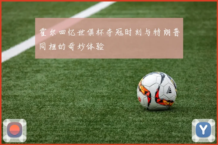 霍尔回忆世俱杯夺冠时刻与特朗普同框的奇妙体验