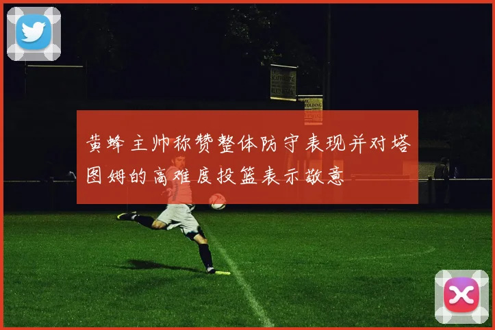 黄蜂主帅称赞整体防守表现并对塔图姆的高难度投篮表示敬意