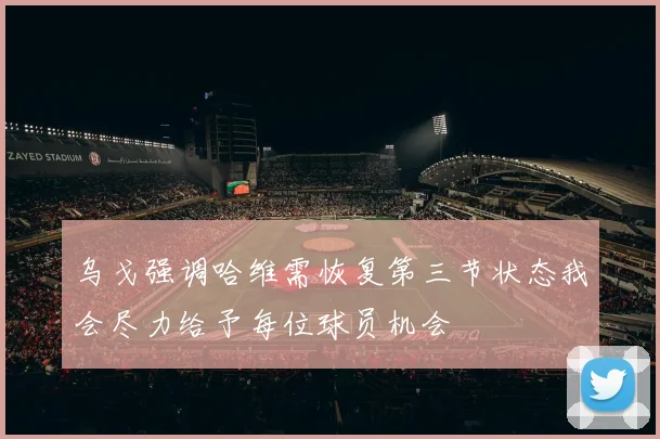 乌戈强调哈维需恢复第三节状态我会尽力给予每位球员机会