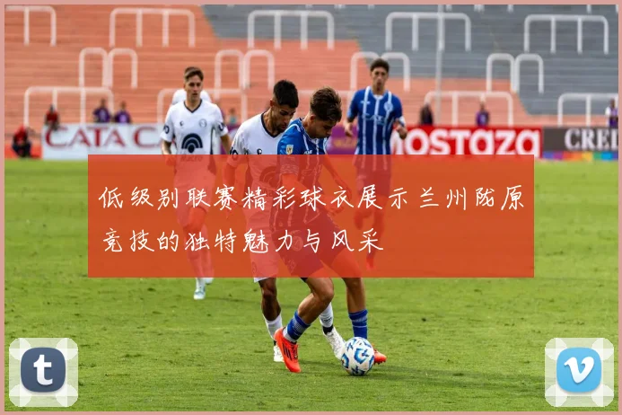 低级别联赛精彩球衣展示兰州陇原竞技的独特魅力与风采