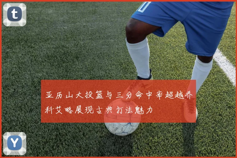 亚历山大投篮与三分命中率超越乔科艾略展现古典打法魅力