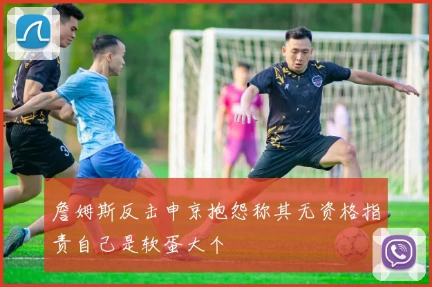 詹姆斯反击申京抱怨称其无资格指责自己是软蛋大个