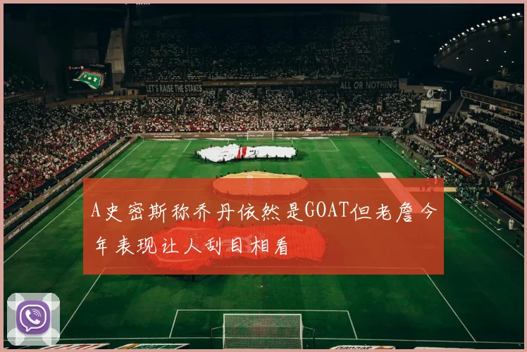 A史密斯称乔丹依然是GOAT但老詹今年表现让人刮目相看