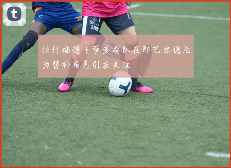 拉什福德卡萨多离队在即巴尔德沦为替补角色引发关注