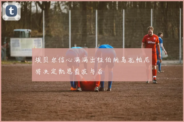 埃贝尔信心满满出征伯纳乌孔帕尼将决定凯恩首发与否