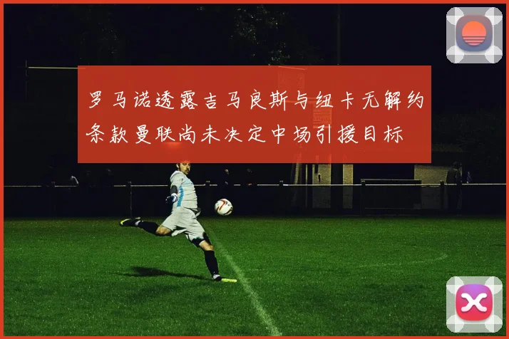 罗马诺透露吉马良斯与纽卡无解约条款曼联尚未决定中场引援目标
