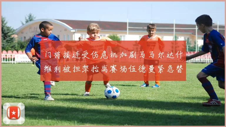 门将接连受伤危机加剧马马尔达什维利被担架抬离赛场伍德曼紧急替补上阵