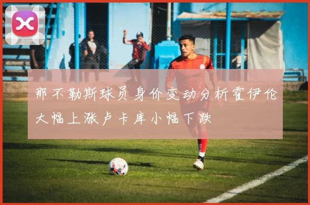 那不勒斯球员身价变动分析霍伊伦大幅上涨卢卡库小幅下跌