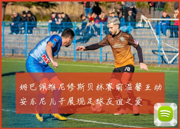 姆巴佩维尼修斯贝林赛前温馨互动安东尼儿子展现足球友谊之爱