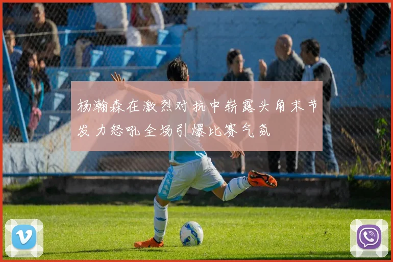 杨瀚森在激烈对抗中崭露头角末节发力怒吼全场引爆比赛气氛