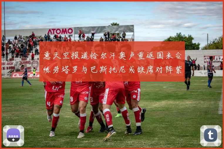 意天空报道恰尔汗奥卢重返国米合练劳塔罗与巴斯托尼或缺席对阵紫百合