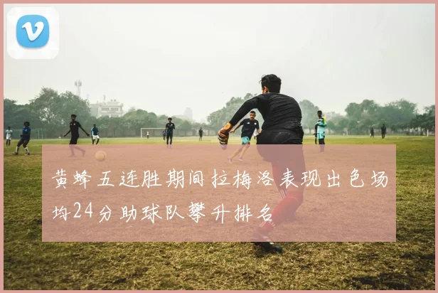 黄蜂五连胜期间拉梅洛表现出色场均24分助球队攀升排名