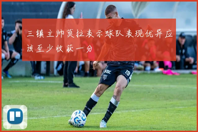 三镇主帅莫拉表示球队表现优异应该至少收获一分