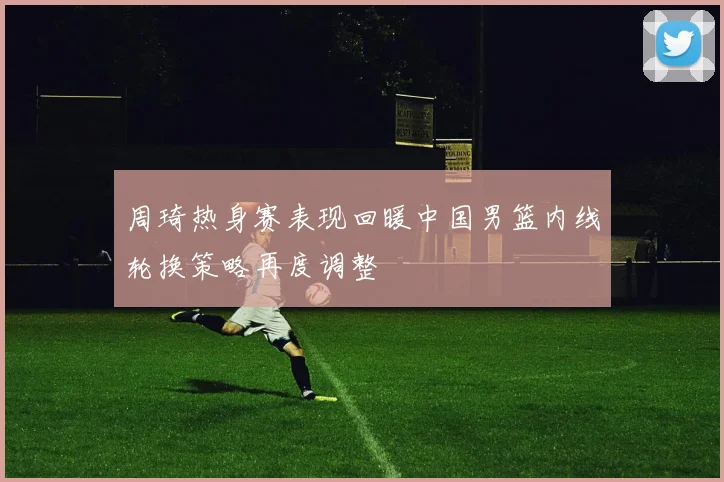 周琦热身赛表现回暖中国男篮内线轮换策略再度调整