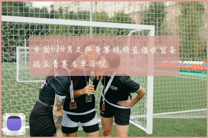 中国U20男足热身赛视频直播收官备战亚青赛名单浮现