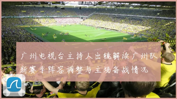 广州电视台主持人出镜解读广州队新赛季阵容调整与主场备战情况