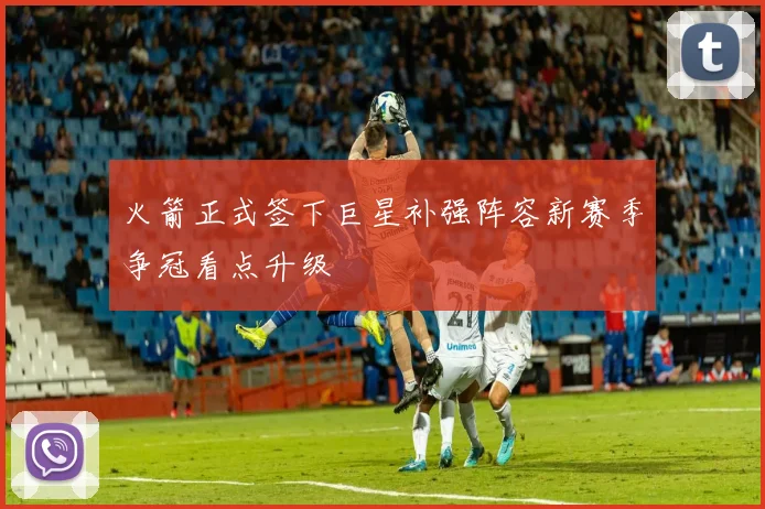 火箭正式签下巨星补强阵容新赛季争冠看点升级