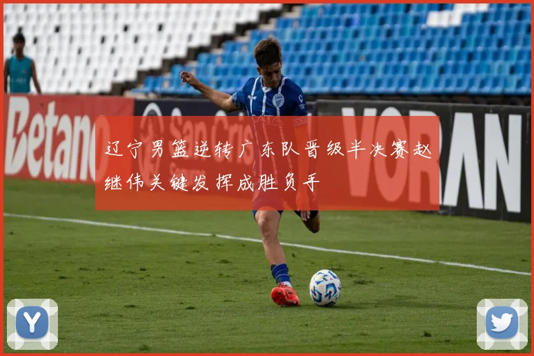 辽宁男篮逆转广东队晋级半决赛赵继伟关键发挥成胜负手