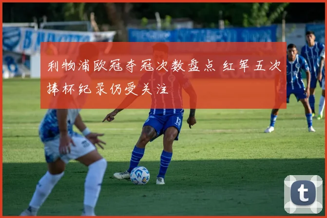 利物浦欧冠夺冠次数盘点 红军五次捧杯纪录仍受关注