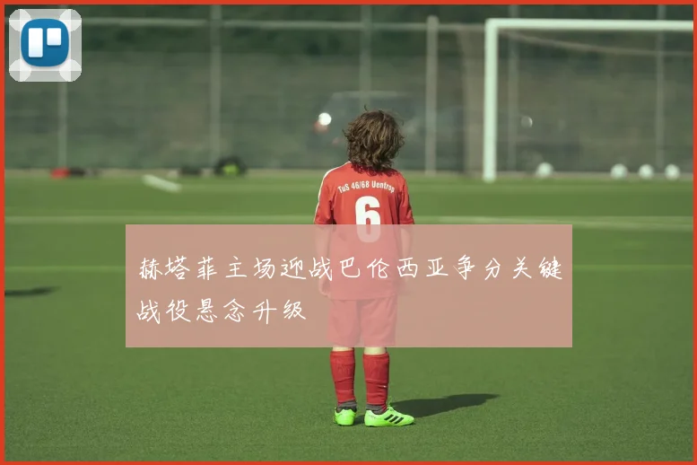 赫塔菲主场迎战巴伦西亚争分关键战役悬念升级