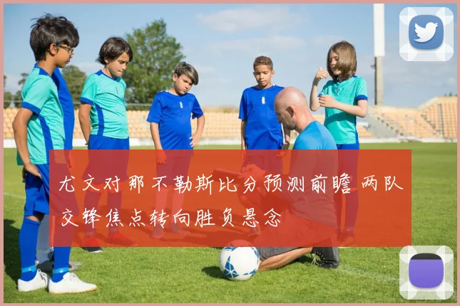 尤文对那不勒斯比分预测前瞻 两队交锋焦点转向胜负悬念