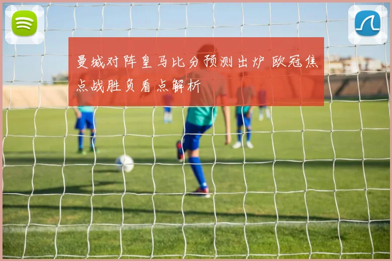 曼城对阵皇马比分预测出炉 欧冠焦点战胜负看点解析