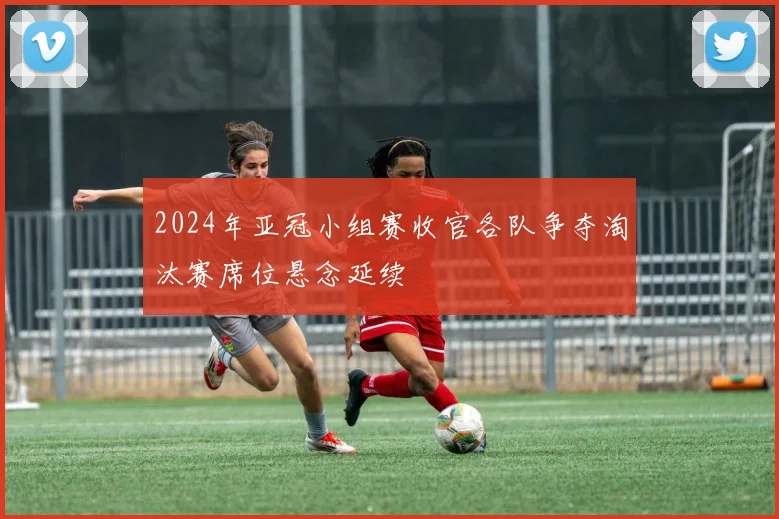 2024年亚冠小组赛收官各队争夺淘汰赛席位悬念延续