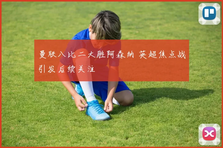 曼联八比二大胜阿森纳 英超焦点战引发后续关注