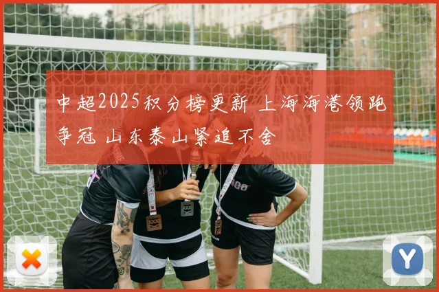 中超2025积分榜更新 上海海港领跑争冠 山东泰山紧追不舍