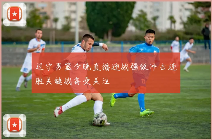 辽宁男篮今晚直播迎战强敌冲击连胜关键战备受关注