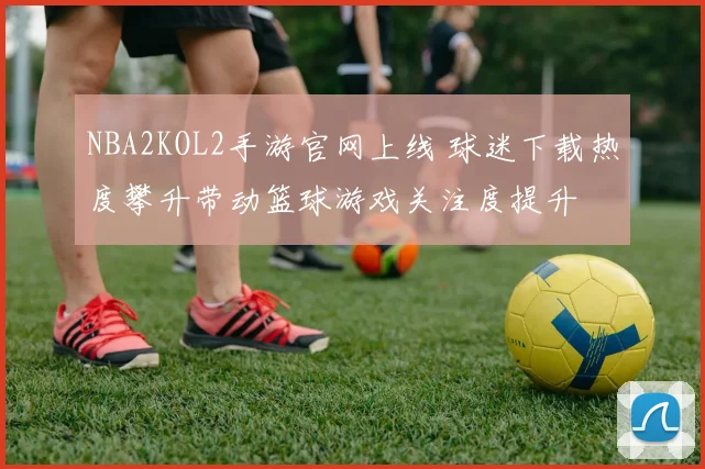 NBA2KOL2手游官网上线 球迷下载热度攀升带动篮球游戏关注度提升