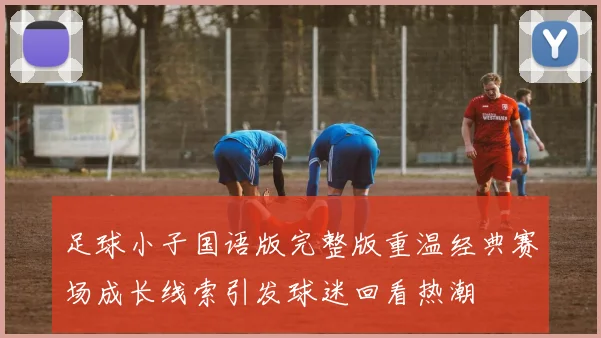足球小子国语版完整版重温经典赛场成长线索引发球迷回看热潮