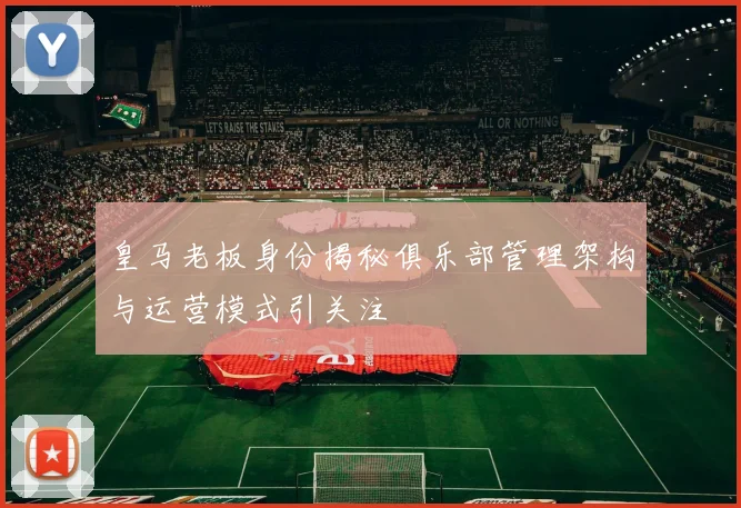 皇马老板身份揭秘俱乐部管理架构与运营模式引关注