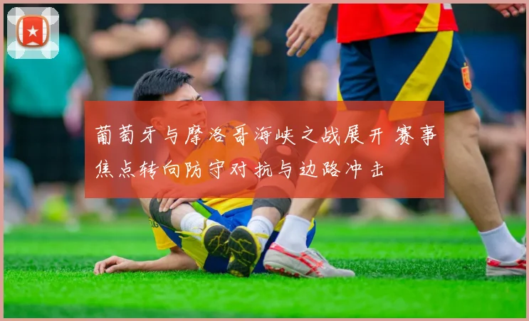 葡萄牙与摩洛哥海峡之战展开 赛事焦点转向防守对抗与边路冲击